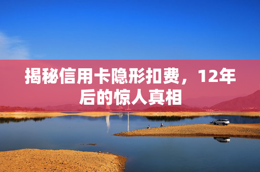 揭秘信用卡隐形扣费，12年后的惊人真相
