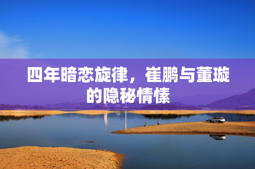 四年暗恋旋律，崔鹏与董璇的隐秘情愫