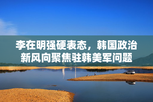 李在明强硬表态，韩国政治新风向聚焦驻韩美军问题