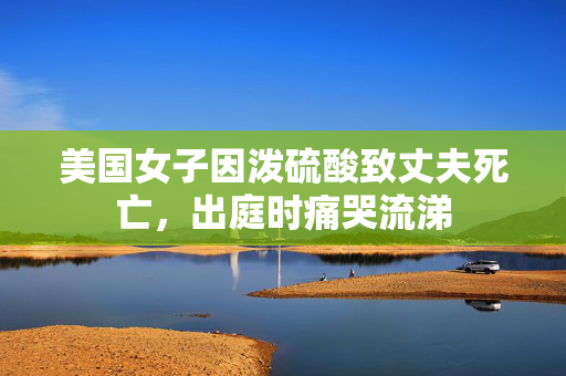 美国女子因泼硫酸致丈夫死亡，出庭时痛哭流涕