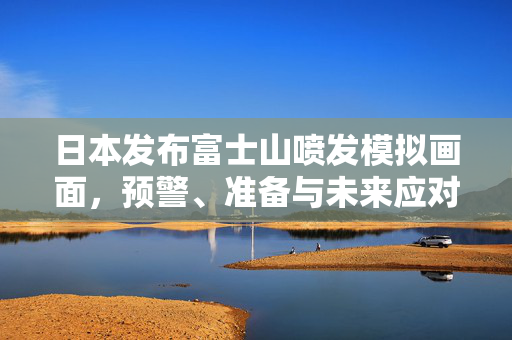 日本发布富士山喷发模拟画面，预警、准备与未来应对的深思