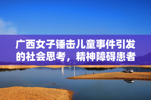 广西女子锤击儿童事件引发的社会思考，精神障碍患者的关怀与法律边界