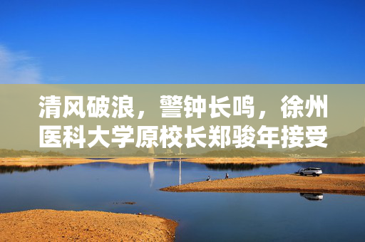 清风破浪，警钟长鸣，徐州医科大学原校长郑骏年接受审查调查的深刻启示