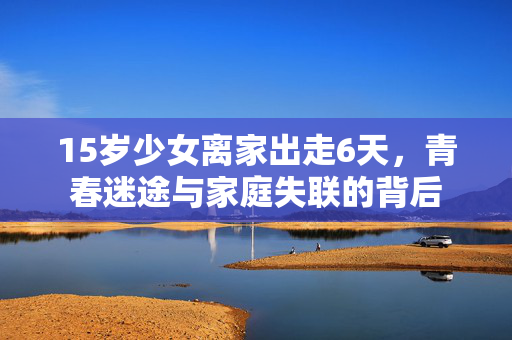15岁少女离家出走6天，青春迷途与家庭失联的背后