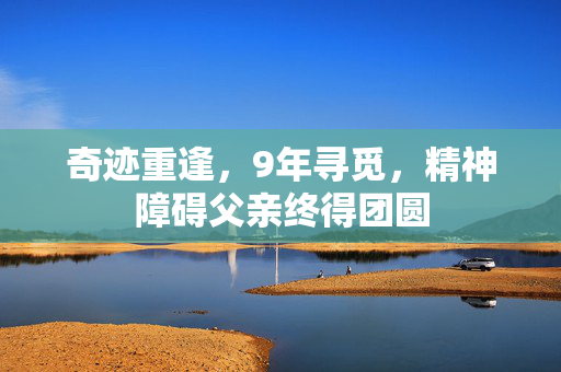奇迹重逢，9年寻觅，精神障碍父亲终得团圆