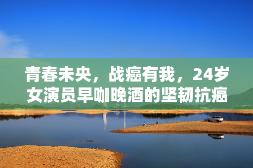 青春未央，战癌有我，24岁女演员早咖晚酒的坚韧抗癌之旅