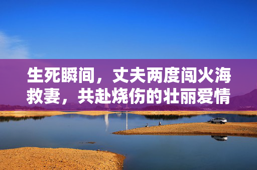 生死瞬间，丈夫两度闯火海救妻，共赴烧伤的壮丽爱情之旅