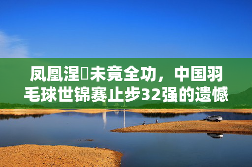 凤凰涅槃未竟全功，中国羽毛球世锦赛止步32强的遗憾与未来期待