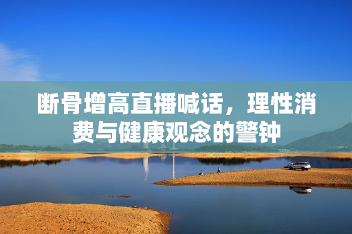 断骨增高直播喊话，理性消费与健康观念的警钟