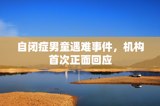 自闭症男童遇难事件，机构首次正面回应
