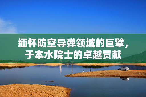 缅怀防空导弹领域的巨擘，于本水院士的卓越贡献
