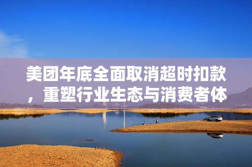 美团年底全面取消超时扣款，重塑行业生态与消费者体验