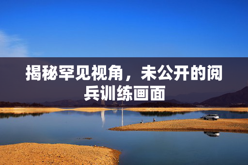 揭秘罕见视角，未公开的阅兵训练画面