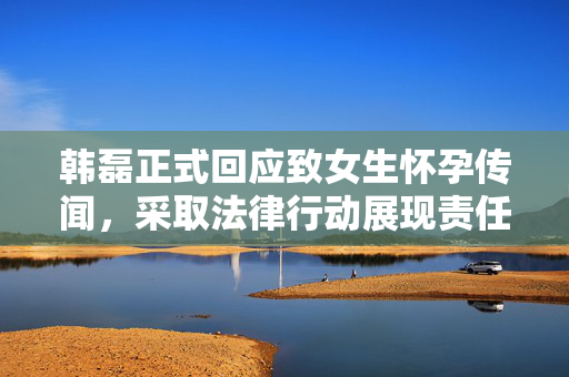 韩磊正式回应致女生怀孕传闻，采取法律行动展现责任与担当