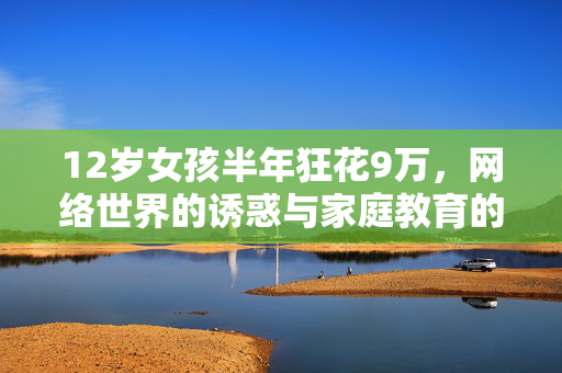 12岁女孩半年狂花9万，网络世界的诱惑与家庭教育的警钟