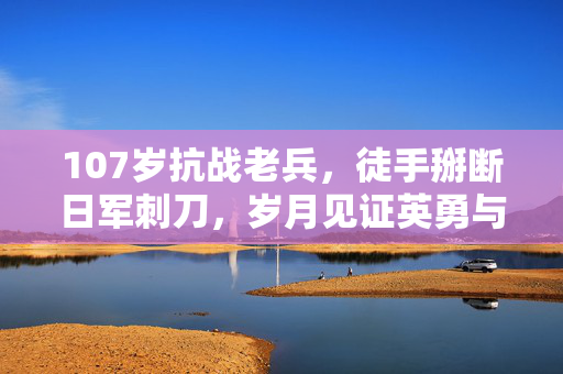 107岁抗战老兵，徒手掰断日军刺刀，岁月见证英勇与坚韧