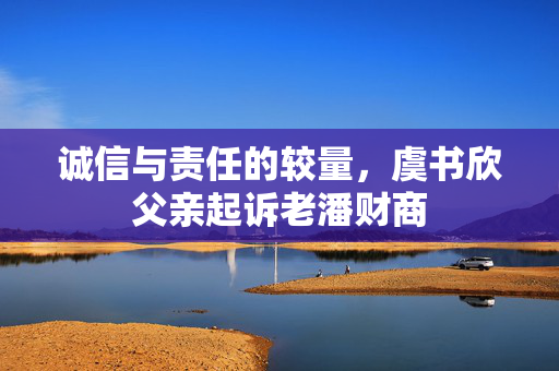 诚信与责任的较量，虞书欣父亲起诉老潘财商
