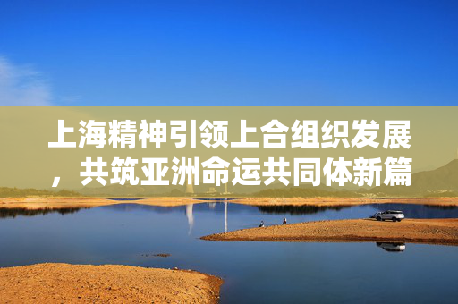 上海精神引领上合组织发展，共筑亚洲命运共同体新篇章
