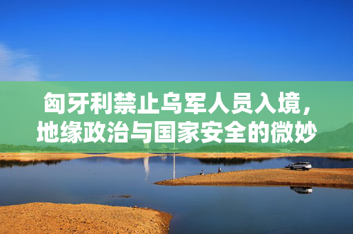 匈牙利禁止乌军人员入境，地缘政治与国家安全的微妙平衡