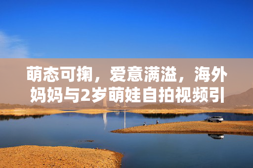 萌态可掬，爱意满溢，海外妈妈与2岁萌娃自拍视频引爆爱的浪潮