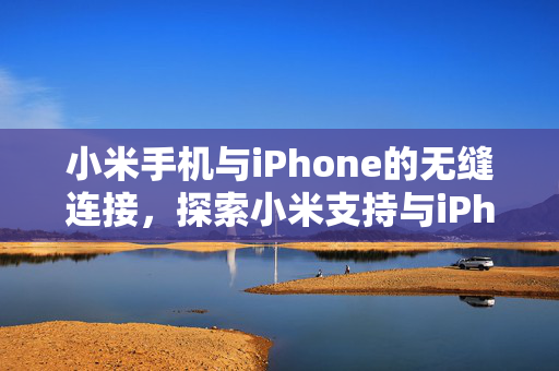 小米手机与iPhone的无缝连接，探索小米支持与iPhone贴贴分享照片的奇妙体验