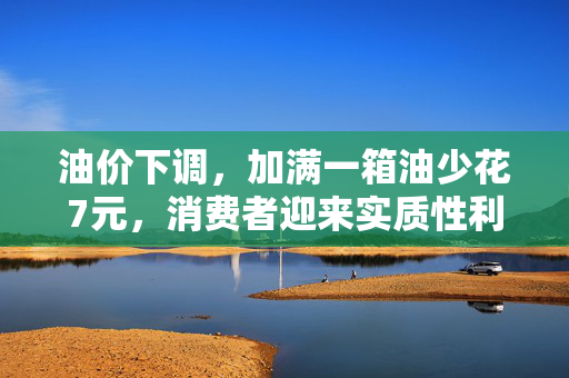 油价下调，加满一箱油少花7元，消费者迎来实质性利好