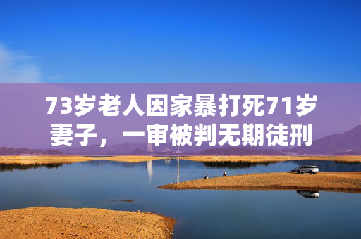 73岁老人因家暴打死71岁妻子，一审被判无期徒刑