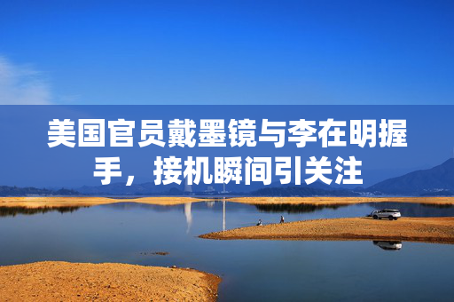 美国官员戴墨镜与李在明握手，接机瞬间引关注