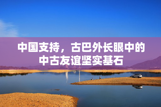 中国支持，古巴外长眼中的中古友谊坚实基石