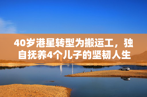 40岁港星转型为搬运工，独自抚养4个儿子的坚韧人生