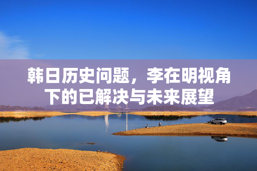 韩日历史问题，李在明视角下的已解决与未来展望