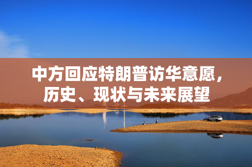 中方回应特朗普访华意愿，历史、现状与未来展望