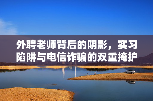 外聘老师背后的阴影，实习陷阱与电信诈骗的双重掩护