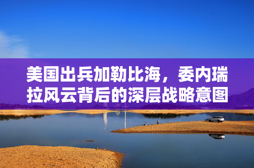 美国出兵加勒比海，委内瑞拉风云背后的深层战略意图与地缘政治考量