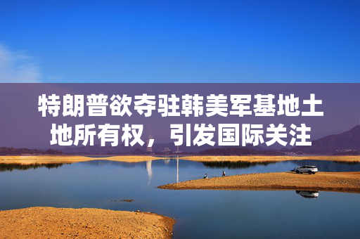 特朗普欲夺驻韩美军基地土地所有权，引发国际关注