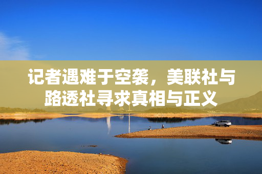 记者遇难于空袭，美联社与路透社寻求真相与正义