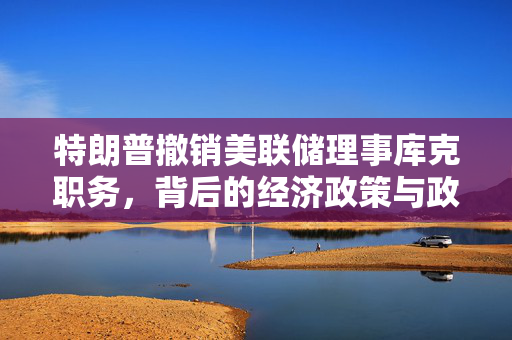 特朗普撤销美联储理事库克职务，背后的经济政策与政治博弈