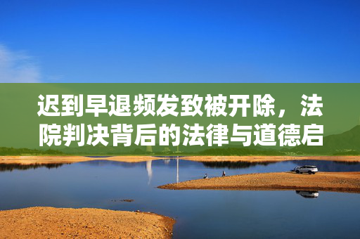迟到早退频发致被开除，法院判决背后的法律与道德启示