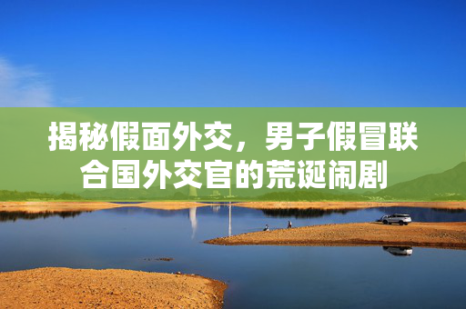 揭秘假面外交，男子假冒联合国外交官的荒诞闹剧