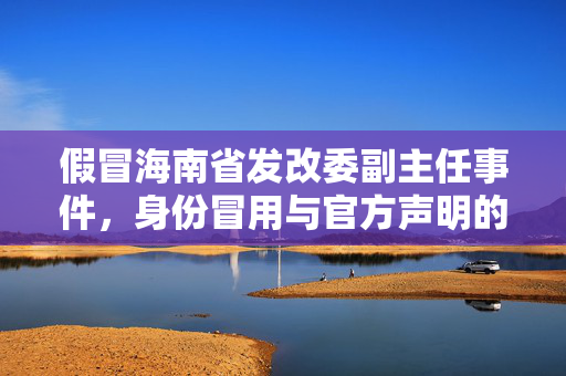 假冒海南省发改委副主任事件，身份冒用与官方声明的较量