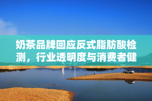 奶茶品牌回应反式脂肪酸检测，行业透明度与消费者健康的双重挑战