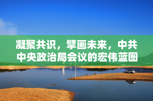 凝聚共识，擘画未来，中共中央政治局会议的宏伟蓝图