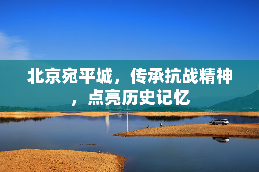 北京宛平城，传承抗战精神，点亮历史记忆