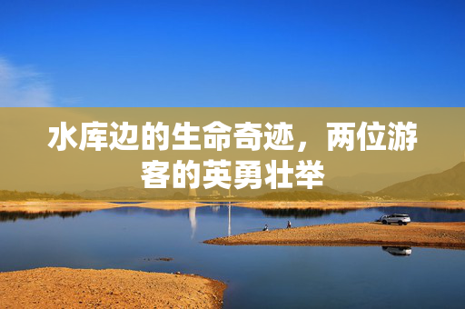 水库边的生命奇迹，两位游客的英勇壮举
