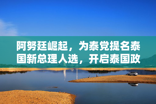 阿努廷崛起，为泰党提名泰国新总理人选，开启泰国政治新篇章