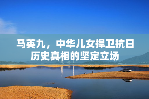 马英九，中华儿女捍卫抗日历史真相的坚定立场