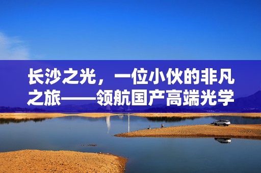长沙之光，一位小伙的非凡之旅——领航国产高端光学设备研发的创新征程