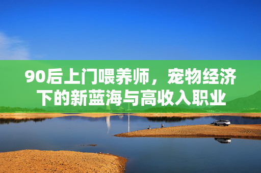 90后上门喂养师，宠物经济下的新蓝海与高收入职业
