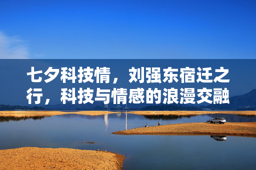 七夕科技情，刘强东宿迁之行，科技与情感的浪漫交融