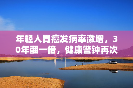 年轻人胃癌发病率激增，30年翻一倍，健康警钟再次敲响